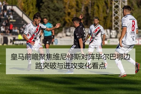 皇马前瞻聚焦维尼修斯对阵毕尔巴鄂边路突破与进攻变化看点