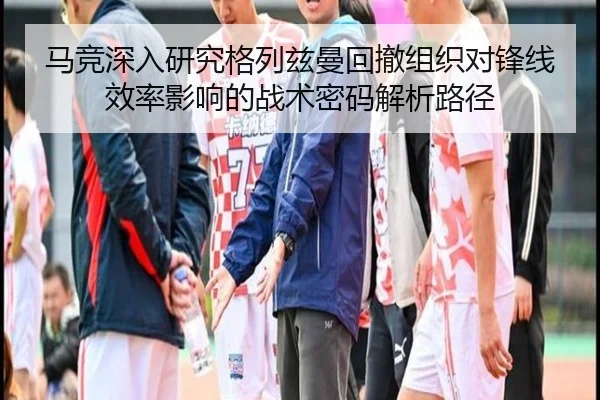 马竞深入研究格列兹曼回撤组织对锋线效率影响的战术密码解析路径