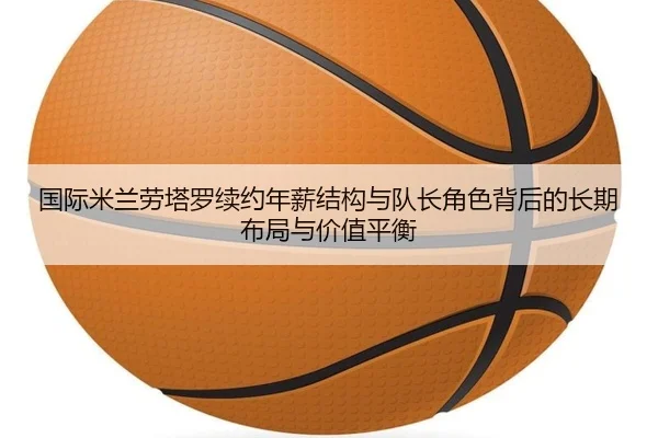 国际米兰劳塔罗续约年薪结构与队长角色背后的长期布局与价值平衡