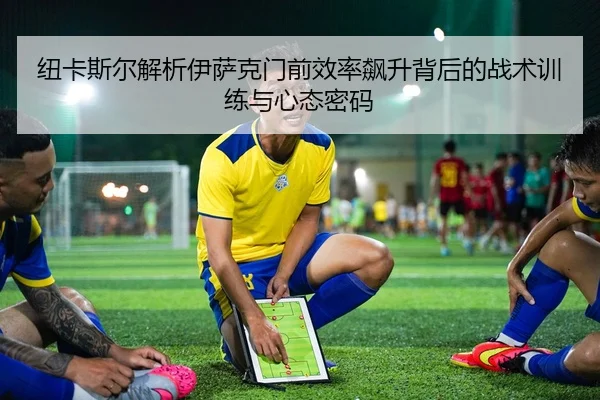 纽卡斯尔解析伊萨克门前效率飙升背后的战术训练与心态密码