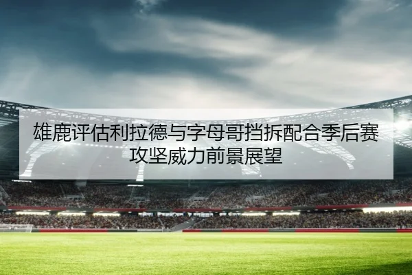 雄鹿评估利拉德与字母哥挡拆配合季后赛攻坚威力前景展望