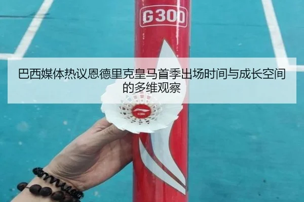 巴西媒体热议恩德里克皇马首季出场时间与成长空间的多维观察