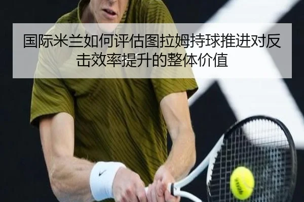 国际米兰如何评估图拉姆持球推进对反击效率提升的整体价值